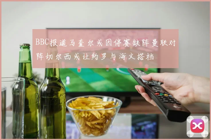 BBC报道马奎尔或因停赛缺阵曼联对阵切尔西或让约罗与海文搭档