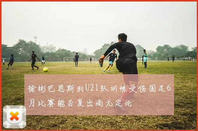 徐彬巴恩斯利U21队训练受伤国足6月比赛能否复出尚无定论