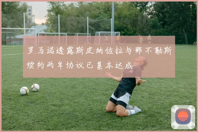 罗马诺透露斯皮纳佐拉与那不勒斯续约两年协议已基本达成
