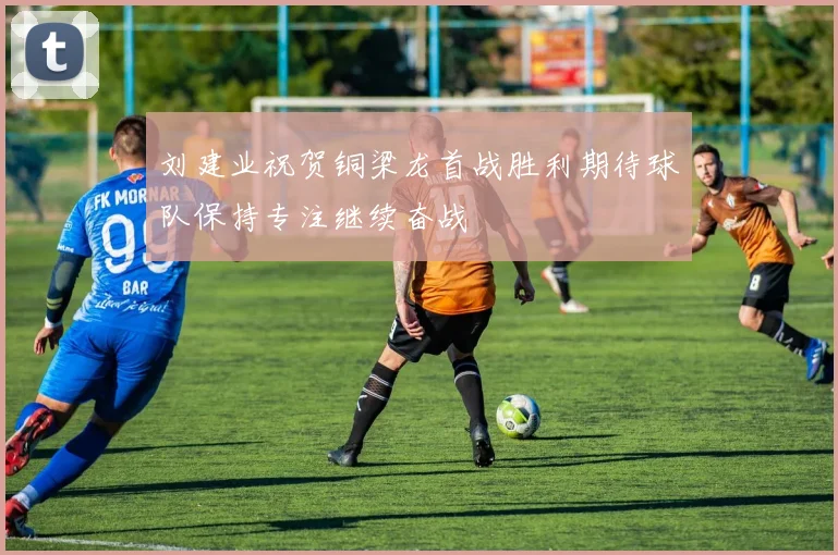 刘建业祝贺铜梁龙首战胜利期待球队保持专注继续奋战