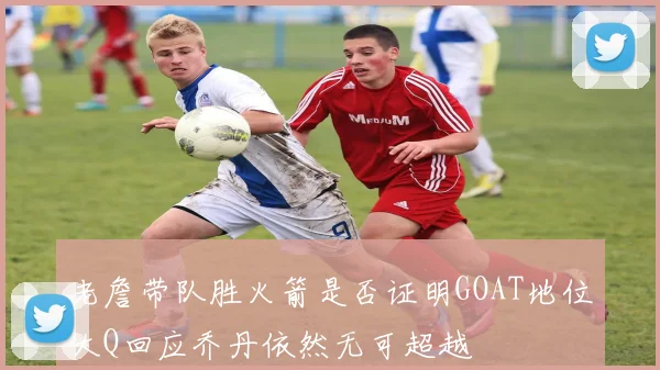 老詹带队胜火箭是否证明GOAT地位大Q回应乔丹依然无可超越