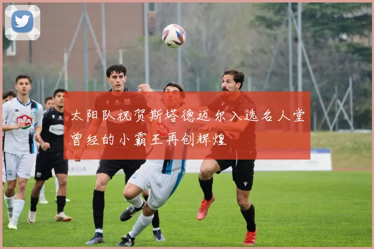 太阳队祝贺斯塔德迈尔入选名人堂曾经的小霸王再创辉煌