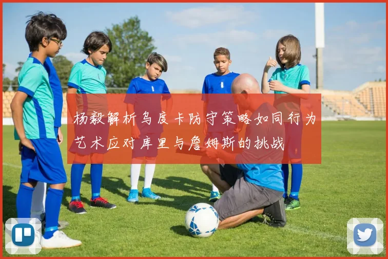 杨毅解析乌度卡防守策略如同行为艺术应对库里与詹姆斯的挑战