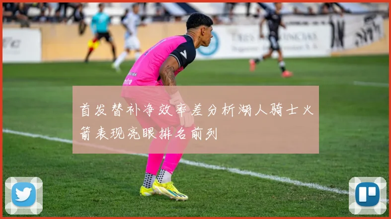 首发替补净效率差分析湖人骑士火箭表现亮眼排名前列