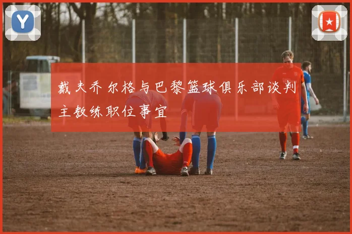 戴夫乔尔格与巴黎篮球俱乐部谈判主教练职位事宜