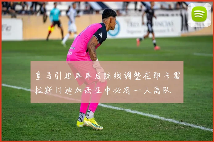 皇马引进库库后防线调整在即卡雷拉斯门迪加西亚中必有一人离队