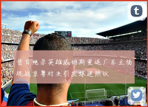 昔日绝杀英雄威姆斯重返广东主场观战京粤对决引发球迷热议