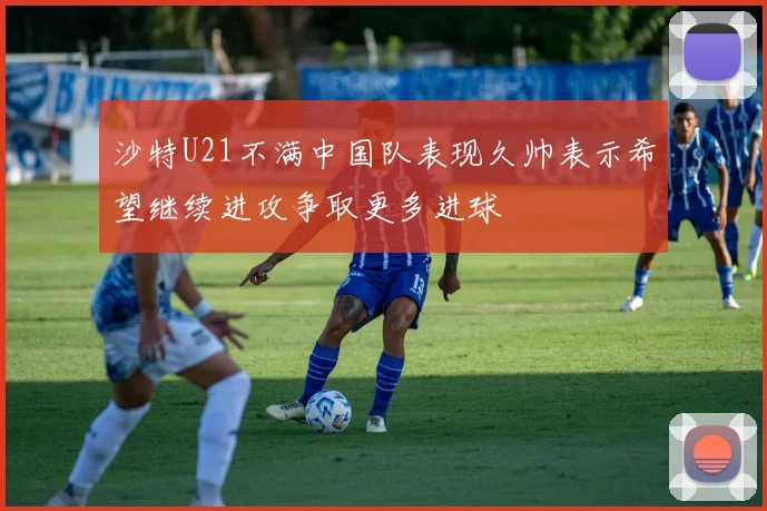 沙特U21不满中国队表现久帅表示希望继续进攻争取更多进球