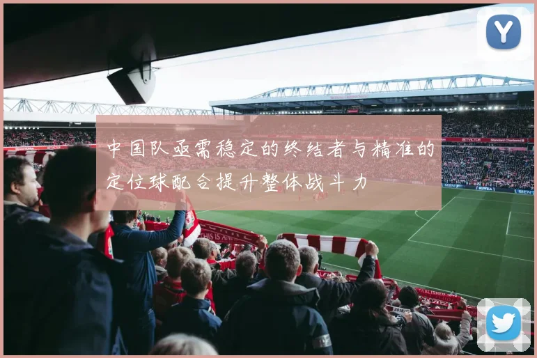 中国队亟需稳定的终结者与精准的定位球配合提升整体战斗力