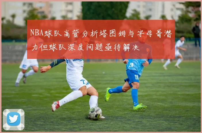 NBA球队高管分析塔图姆与字母哥潜力但球队深度问题亟待解决