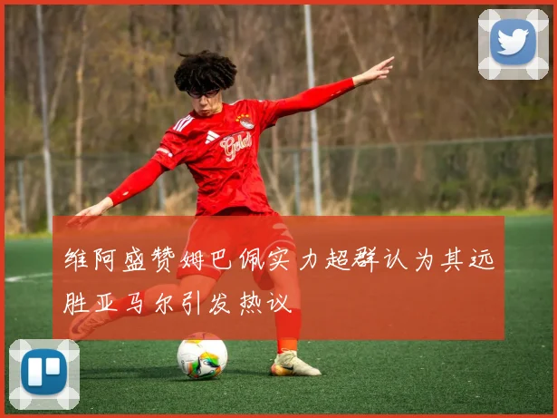 维阿盛赞姆巴佩实力超群认为其远胜亚马尔引发热议