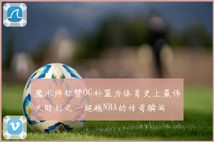 魔术师称赞OG补篮为体育史上最伟大时刻之一超越NBA的传奇瞬间