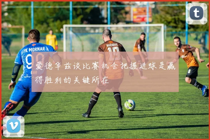 爱德华兹谈比赛机会把握进球是赢得胜利的关键所在