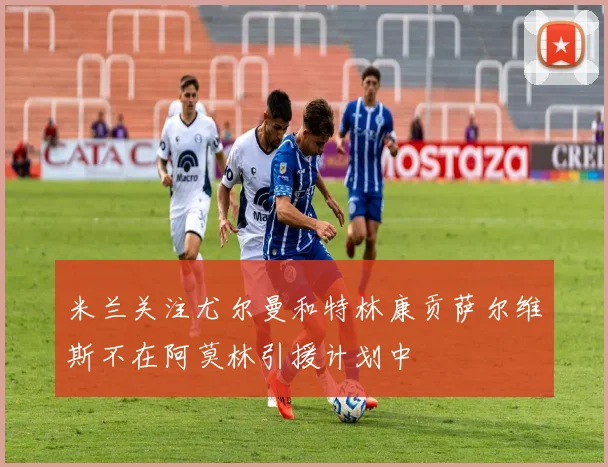 米兰关注尤尔曼和特林康贡萨尔维斯不在阿莫林引援计划中