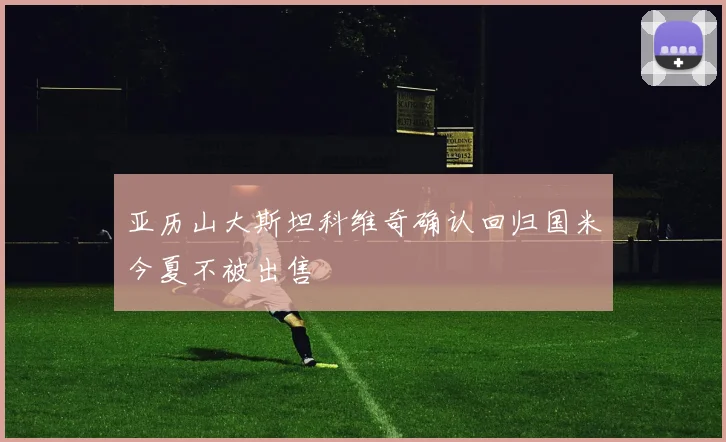 亚历山大斯坦科维奇确认回归国米今夏不被出售