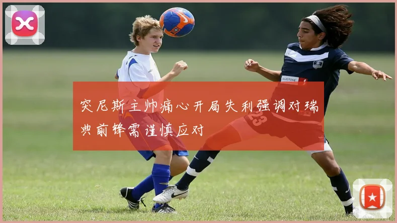 突尼斯主帅痛心开局失利强调对瑞典前锋需谨慎应对